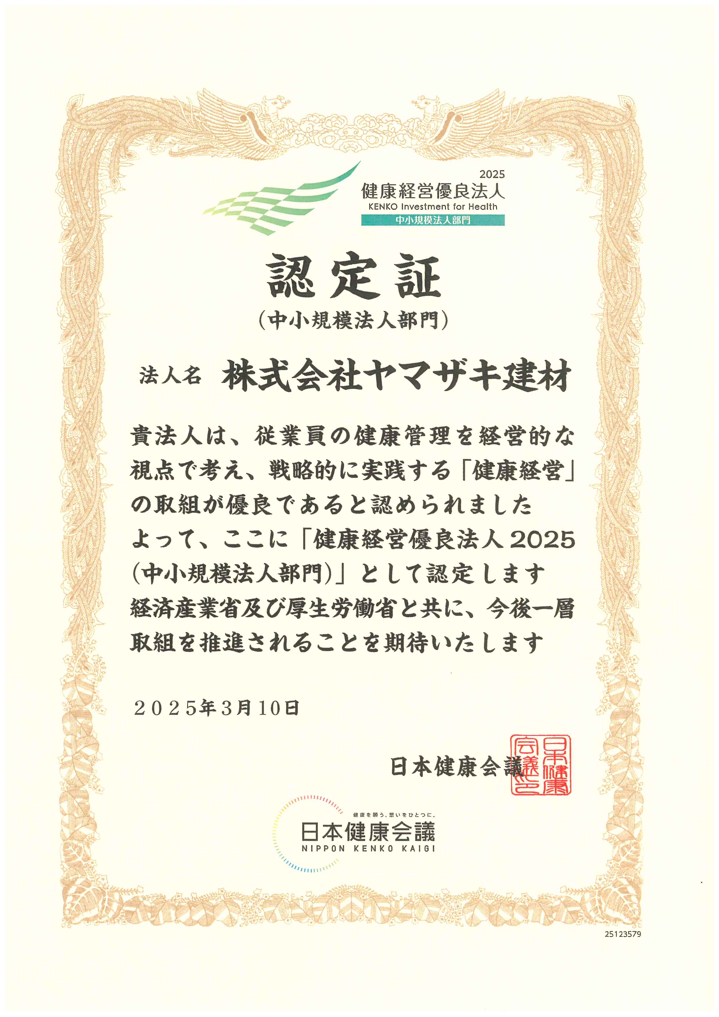 2025健康経営優良法人認定書(中小規模法人部門)法人名株式会社ヤマザキ建材 貴法人は、従業員の健康管理を経営的な視点で考え、戦略的に実践する「健康経営」の取組が優良であると認められました。よって、ここに「健康経営優良法人2024(中小規模法人部門)」として認定いたします・経済産業省及び厚生労働省と共に、今後一層取組を推進されることを期待いたします 2024年3月11日 日本健康会議
